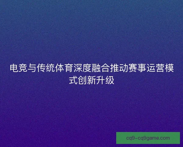 电竞与传统体育深度融合推动赛事运营模式创新升级