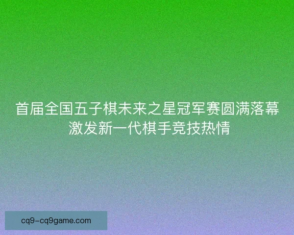 首届全国五子棋未来之星冠军赛圆满落幕 激发新一代棋手竞技热情